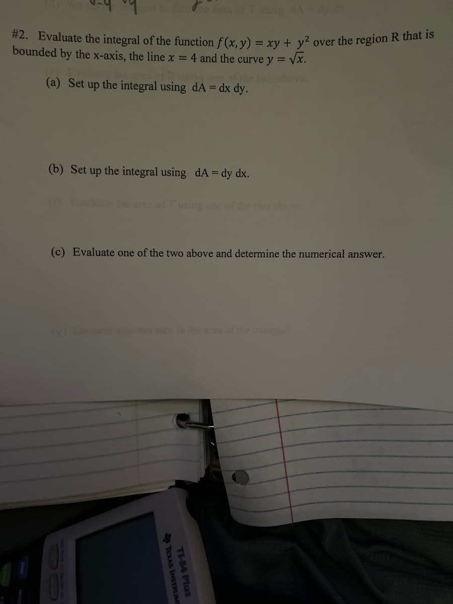 #2. Evaluate the integral of the function f(x, y) = xy + y² over the region R that is
bounded by the x-axis, the line x = 4 and the curve y = √x.
(a) Set up the integral using dA = dx dy.
Area of using A
(b) Set up the integral using dA = dy dx.
TEXAS INSTRUME
using one of
(c) Evaluate one of the two above and determine the numerical answer.
TI-84 Plus