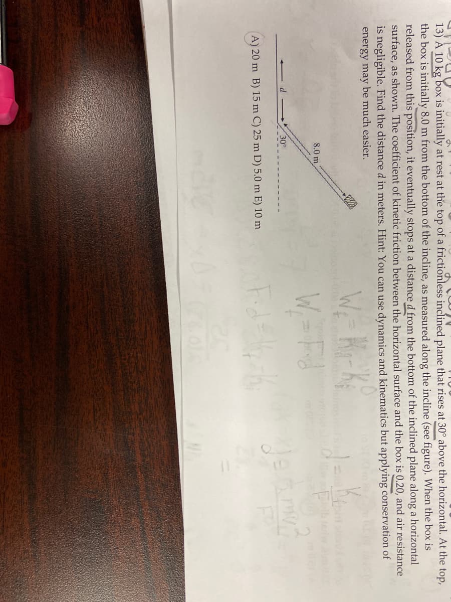 d
13) A 10 kg box is initially at rest at the top of a frictionless inclined plane that rises at 30° above the horizontal. At the top,
the box is initially 8.0 m from the bottom of the incline, as measured along the incline (see figure). When the box is
released from this position, it eventually stops at a distance d from the bottom of the inclined plane along a horizontal
surface, as shown. The coefficient of kinetic friction between the horizontal surface and the box is 0.20, and air resistance
is negligible. Find the distance d in meters. Hint: You can use dynamics and kinematics but applying conservation of
energy may be much easier.
W₁-K₁-K₁
W₁ = d
Fid=14-1₂
8.0 m
30°
A) 20 m B) 15 m C) 25 m D) 5.0 m E) 10 m
any?
