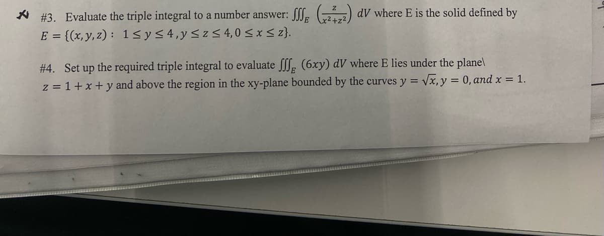 * #3. Evaluate the triple integral to a number answer: S (222) dV where E is the solid defined by
E = {(x, y, z): 1≤ y ≤ 4, y ≤z≤ 4,0 ≤ x ≤ 2}.
#4. Set up the required triple integral to evaluate fff (6xy) dV where E lies under the plane\
z = 1+x+y and above the region in the xy-plane bounded by the curves y = √x, y = 0, and x = 1.