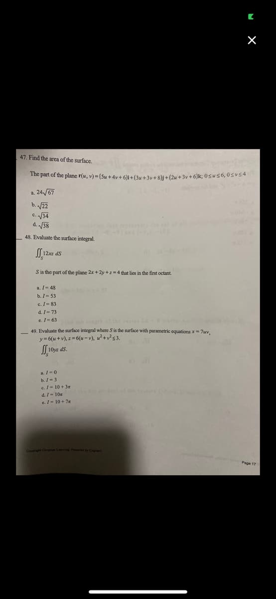 S is the part of the plane 2x +2y+z=4 that lies in the first octant.
47. Find the area of the surface.
The part of the plane r(u, v) = (Su +4y+6)i + (3u + 3y + 8)j + (2x+3v+6)k; 0≤us 6,0svs4
a. 24√67
b. √22
c. √√34
C.
d. √√38
48. Evaluate the surface integral.
12xz ds
a.
I-48
b. 1=53
c. I-83
d. I-73
e. 163
49. Evaluate the surface integral where S is the surface with parametric equations x=7uv,
y=6(u+v), z= 6(u-v), u²+v² 53.
[10yz ds.
a./=0
b. /-3
c./ = 10 +3m
d./- 10m
c./ = 10 + 7x
[
Copyright Cengage Learning Powered by Cognero
X
Page 17