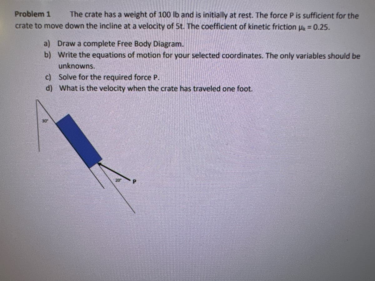 Problem 1 The crate has a weight of 100 lb and is initially at rest. The force P is sufficient for the
crate to move down the incline at a velocity of 5t. The coefficient of kinetic friction μk = 0.25.
a) Draw a complete Free Body Diagram.
b) Write the equations of motion for your selected coordinates. The only variables should be
unknowns.
c) Solve for the required force P.
d) What is the velocity when the crate has traveled one foot.
30°
P