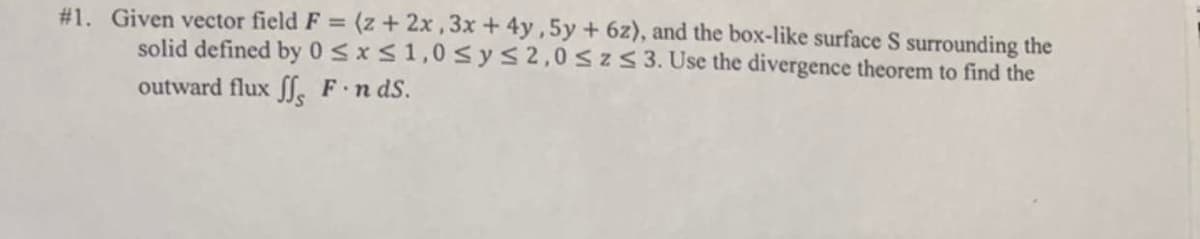 #1. Given vector field F = (z + 2x, 3x + 4y,5y + 6z), and the box-like surface S surrounding the
solid defined by 0≤x≤ 1,0 ≤ y ≤ 2,0 ≤ z ≤ 3. Use the divergence theorem to find the
outward flux ff, F. n ds.