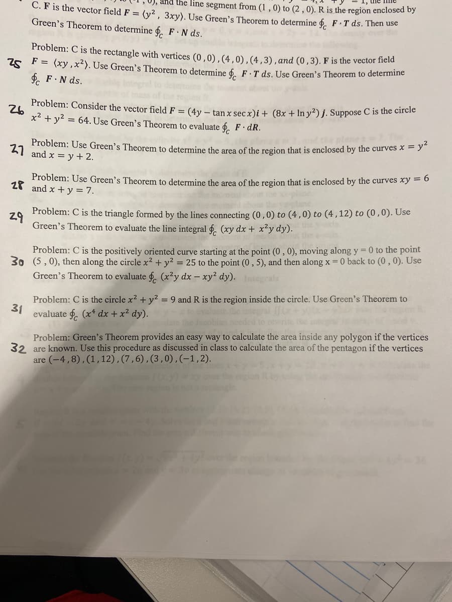 Problem: C is the rectangle with vertices (0,0), (4,0), (4,3), and (0,3). F is the vector field
F = (xy, x²). Use Green's Theorem to determine § F T ds. Use Green's Theorem to determine
25
F.N ds.
26
C. F is the vector field F = (y², 3xy). Use Green's Theorem to determine § F.T ds. Then use
, and the line segment from (1, 0) to (2, 0). R is the region enclosed by
Green's Theorem to determine § FN ds.
Problem: Consider the vector field F = (4y - tan x sec x)i + (8x + In y²) j. Suppose C is the circle
x² + y² = 64. Use Green's Theorem to evaluate F. dR.
Problem: Use Green's Theorem to determine the area of the region that is enclosed by the curves x = y²
27 and x = y + 2.
Problem: Use Green's Theorem to determine the area of the region that is enclosed by the curves xy = 6
28 and x + y = 7.
29
Problem: C is the triangle formed by the lines connecting (0,0) to (4,0) to (4,12) to (0,0). Use
Green's Theorem to evaluate the line integral (xy dx + x²y dy).
31
Problem: C is the positively oriented curve starting at the point (0, 0), moving along y = 0 to the point
30 (5,0), then along the circle x² + y² = 25 to the point (0,5), and then along x = 0 back to (0, 0). Use
Green's Theorem to evaluate f (x²y dx - xy² dy). Integrals
Problem: C is the circle x² + y² = 9 and R is the region inside the circle. Use Green's Theorem to
evaluate f (x dx + x² dy). y- to evaluate the integral
bian needed to
the ind
Problem: Green's Theorem provides an easy way to calculate the area inside any polygon if the vertices
32 are known. Use this procedure as discussed in class to calculate the area of the pentagon if the vertices
are (-4,8), (1, 12), (7,6), (3,0),(-1,2).