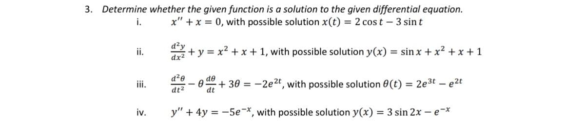 d²y
ii.
dx²
3. Determine whether the given function is a solution to the given differential equation.
x" x 0, with possible solution x(t) = 2 cost - 3 sin t
i.
+y=x²+x+1, with possible solution y(x) = sin x+x²+x+1
d20
de
iii.
dt²
dt
+30=-2e2t, with possible solution (t) = 2e3t-e2t
iv.
y"
+4y-5ex, with possible solution y(x) = 3 sin 2x - e-x