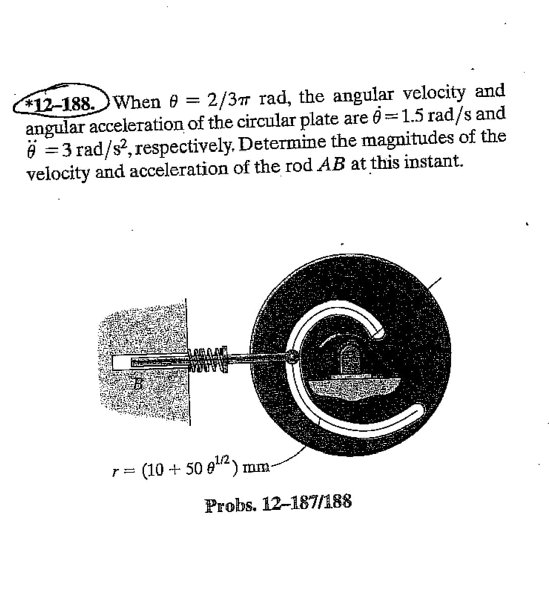 *12-188. When 0 = 2/3π rad, the angular velocity and
angular acceleration of the circular plate are 0=1.5 rad/s and
6 = 3 rad/s², respectively. Determine the magnitudes of the
velocity and acceleration of the rod AB at this instant.
r = (10 + 50 €¹²) mm-
Probs. 12-187/188