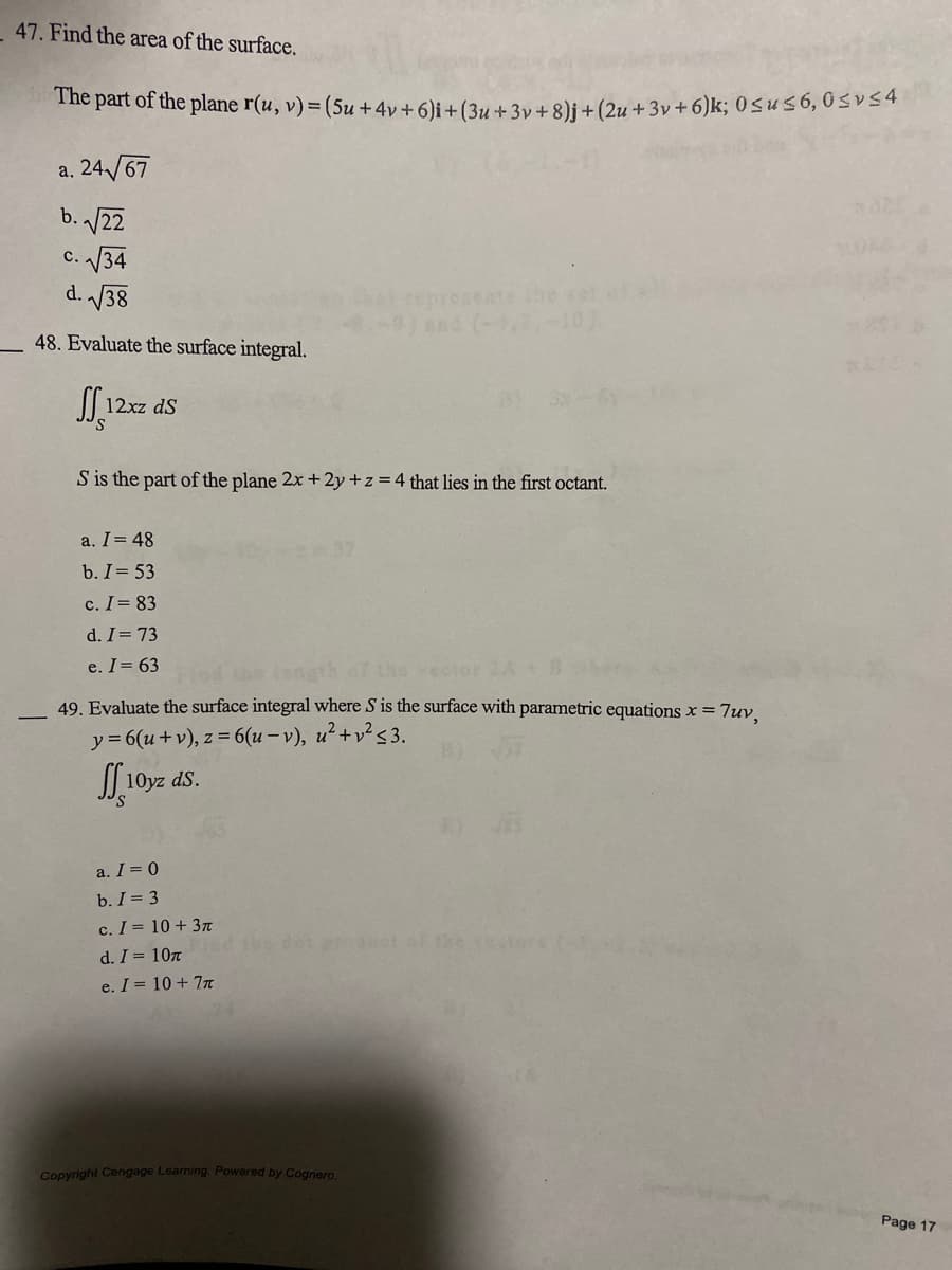 47. Find the area of the surface.
The part of the plane r(u, v) = (5u +4v + 6)i + (3u +3v + 8)j + (2u +3v + 6)k; 0≤us6, 0≤vs4
a. 24√67
b. √√22
c. √√34
d.√√38
48. Evaluate the surface integral.
SS 12
12xz dS
S is the part of the plane 2x + 2y + z = 4 that lies in the first octant.
a. I = 48
b. I = 53
c. I = 83
d. I = 73
e. I = 63
the vector
49. Evaluate the surface integral where S is the surface with parametric equations x = 7uv,
y = 6(u + v), z = 6(u-v), u²+v² <3.
J10yz ds.
a. I = 0
b. I = 3
c. I =
10+ 3π
d. I =
10T
e. I = 10 + 7π
Copyright Cengage Learning. Powered by Cognero.
Page 17