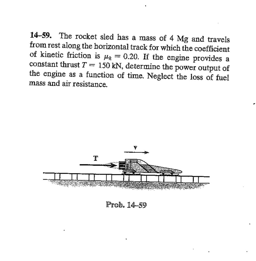 14-59. The rocket sled has a mass of 4 Mg and travels
from rest along the horizontal track for which the coefficient
of kinetic friction is μk 0.20. If the engine provides a
150 kN, determine the power output of
constant thrust T
=
=
the engine as a function of time. Neglect the loss of fuel
mass and air resistance.
T
Prob. 14-59