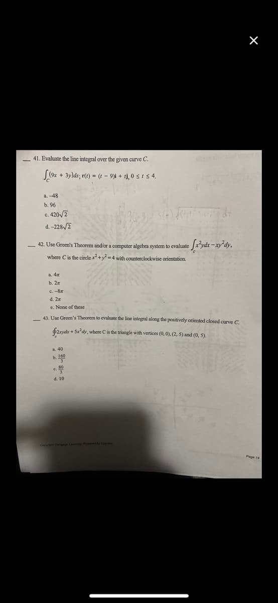 41. Evaluate the line integral over the given curve C.
(9x + 3y)ds; r(t) = (- 9)i + tj, 0 ≤ i ≤ 4.
a. -48
b. 96
c. 420√2
C.
d.-228√/2
42. Use Green's Theorem and/or a computer algebra system to evaluate
where C is the circle x² + y²=4 with counterclockwise orientation.
e [x²ydx-xy²dy,
a. 4x
b. 2x
с. -8л
d. 2x
e. None of these
43. Use Green's Theorem to evaluate the line integral along the positively oriented closed curve C.
$2xydx + 5x³dy, where C is the triangle with vertices (0, 0), (2, 5) and (0, 5).
a. 40
b. 160
3
c. 800
3
d. 10
X
Page 14