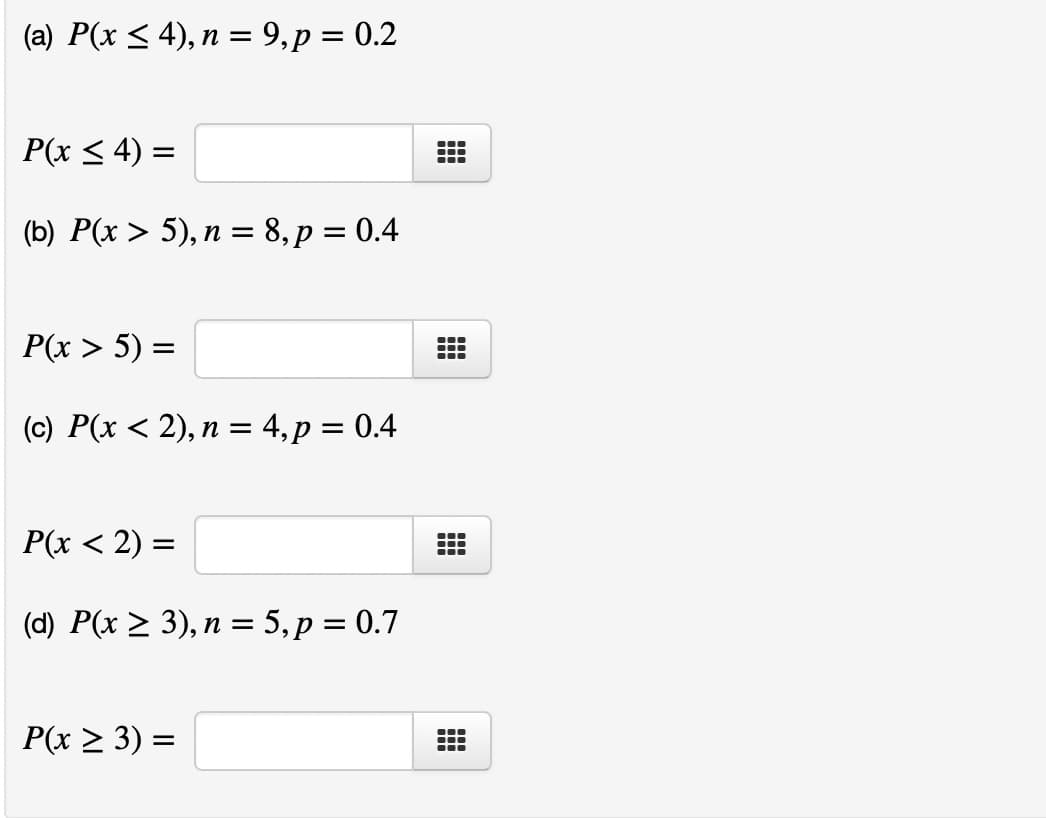 (a) P(x ≤ 4), n = 9, p = 0.2
P(x ≤ 4) =
(b) P(x > 5), n = 8, p = 0.4
P(x > 5) =
(c) P(x < 2), n = 4, p = 0.4
P(x < 2) =
(d) P(x ≥ 3), n = 5, p = 0.7
P(x ≥ 3) =
---
—
T