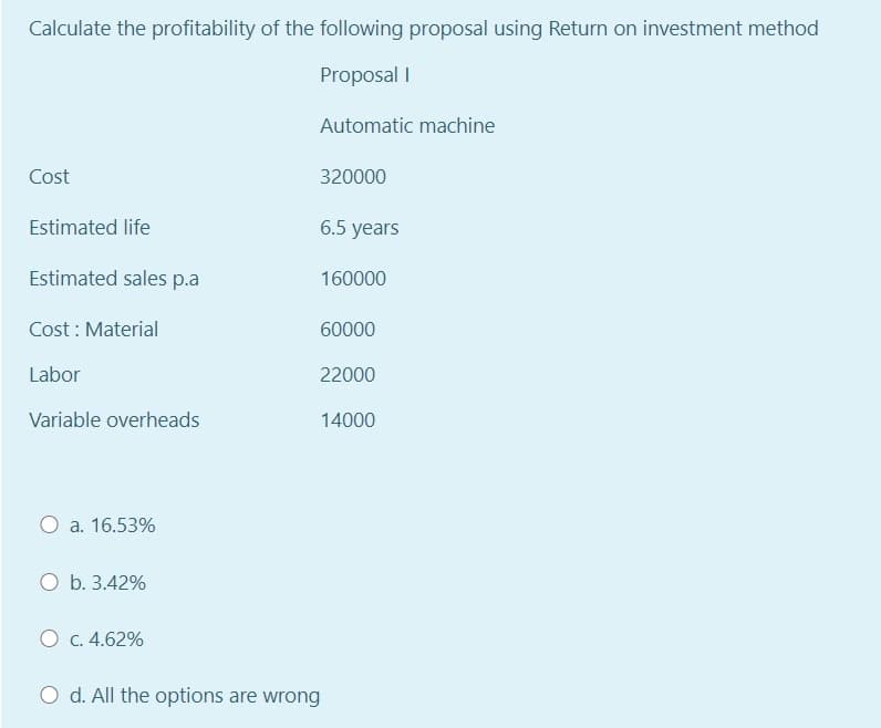 Calculate the profitability of the following proposal using Return on investment method
Proposal I
Automatic machine
Cost
320000
Estimated life
6.5 years
Estimated sales p.a
160000
Cost : Material
60000
Labor
22000
Variable overheads
14000
O a. 16.53%
O b. 3.42%
O c. 4.62%
O d. All the options are wrong
