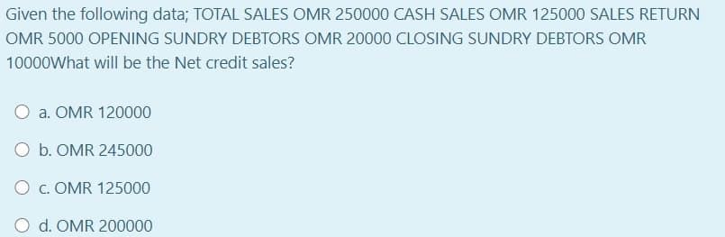 Given the following data; TOTAL SALES OMR 250000 CASH SALES OMR 125000 SALES RETURN
OMR 5000 OPENING SUNDRY DEBTORS OMR 20000 CLOSING SUNDRY DEBTORS OMR
10000What will be the Net credit sales?
O a. OMR 120000
O b. OMR 245000
O c. OMR 125000
O d. OMR 200000
