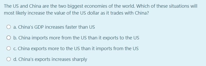 The US and China are the two biggest economies of the world. Which of these situations will
most likely increase the value of the US dollar as it trades with China?
a. China's GDP increases faster than US
O b. China imports more from the US than it exports to the US
O c. China exports more to the US than it imports from the US
O d. China's exports increases sharply
