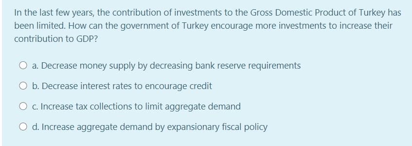 In the last few years, the contribution of investments to the Gross Domestic Product of Turkey has
been limited. How can the government of Turkey encourage more investments to increase their
contribution to GDP?
O a. Decrease money supply by decreasing bank reserve requirements
O b. Decrease interest rates to encourage credit
O c. Increase tax collections to limit aggregate demand
O d. Increase aggregate demand by expansionary fiscal policy
