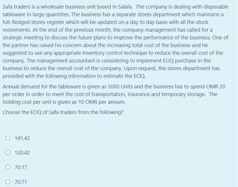 Safa traders is a wholesale business unit based in Salala. The company is dealing with disposable
tableware in large quantities. The business has a separate stores department which maintains a
full-fledged stores register which will be updated on a day to day basis with all the stock
movements. At the end of the previous month, the company management has called for a
strategic meeting to discuss the future plans to improve the performance of the business. One of
the partner has raised his concern about the increasing total cost of the business and he
suggested to use any appropriate Inventory control technique to reduce the overall cost of the
company. The management accountant is considering to implement EOQ purchase in the
business to reduce the overall cost of the company. Upon request, the stores department has
provided with the following information to estimate the EOQ.
Annual demand for the tableware is given as 5000 Units and the business has to spend OMR 20
per order in order to meet the cost of transportation, insurance and temporary storage. The
holding cost per unit is given as 10 OMR per annum.
Choose the EOQ of Safa traders from the following?
141.42
O 120.42
O 70.17
O 70.71
