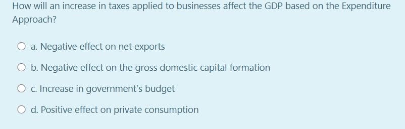 How will an increase in taxes applied to businesses affect the GDP based on the Expenditure
Approach?
O a. Negative effect on net exports
O b. Negative effect on the gross domestic capital formation
O c. Increase in government's budget
O d. Positive effect on private consumption
