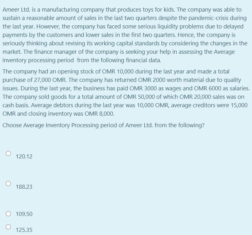 Ameer Ltd. is a manufacturing company that produces toys for kids. The company was able to
sustain a reasonable amount of sales in the last two quarters despite the pandemic-crisis during
the last year. However, the company has faced some serious liquidity problems due to delayed
payments by the customers and lower sales in the first two quarters. Hence, the company is
seriously thinking about revising its working capital standards by considering the changes in the
market. The finance manager of the company is seeking your help in assessing the Average
inventory processing period from the following financial data.
The company had an opening stock of OMR 10,000 during the last year and made a total
purchase of 27,000 OMR. The company has returned OMR 2000 worth material due to quality
issues. During the last year, the business has paid OMR 3000 as wages and OMR 6000 as salaries.
The company sold goods for a total amount of OMR 50,000 of which OMR 20,000 sales was on
cash basis. Average debtors during the last year was 10,000 OMR, average creditors were 15,000
OMR and closing inventory was OMR 8,000.
Choose Average Inventory Processing period of Ameer Ltd. from the following?
120.12
188.23
109.50
125.35
