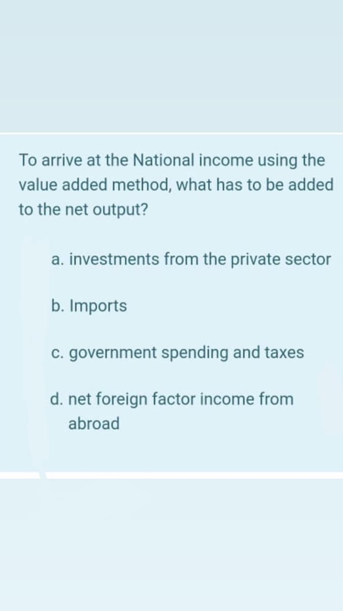 To arrive at the National income using the
value added method, what has to be added
to the net output?
a. investments from the private sector
b. Imports
c. government spending and taxes
d. net foreign factor income from
abroad
