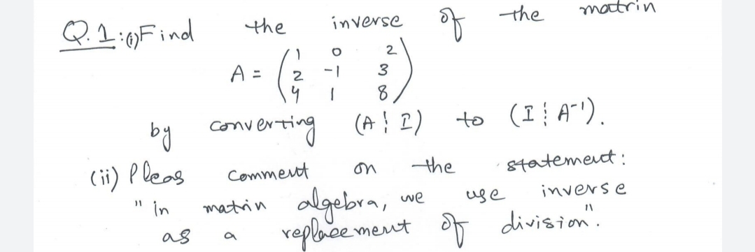 Q.2:)Find
* the
matrin
the
inverse
2.
A =
2
-1
3
8
by converting (A! 2)
(ii) P leas
" in
to (I A"').
Comment
on
the
8tatemet:
matrin algebra, we
reploce ment
uge
inverse
as
division'.
