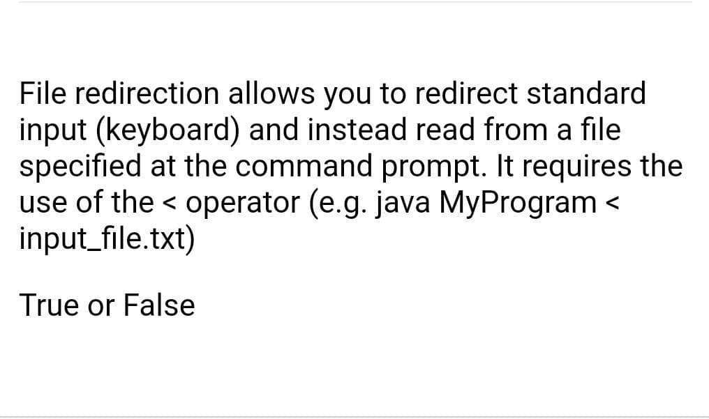 File redirection allows you to redirect standard
input (keyboard) and instead read from a file
specified at the command prompt. It requires the
use of the < operator (e.g. java MyProgram <
input_file.txt)
True or False
