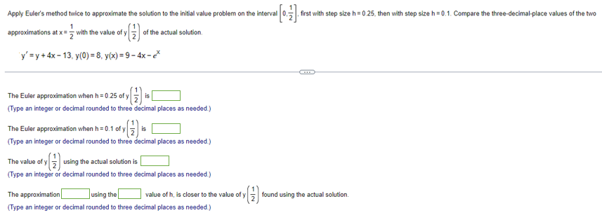 Apply Euler's method twice to approximate the solution to the initial value problem on the interval
2 of y(1) of the actual solution.
•
1
approximations at x = with the value of y
y'=y+4x-13, y(0)=8, y(x)=9-4x-ex
The Euler approximation when h=0.25 of y
is
(Type an integer or decimal rounded to three decimal places as needed.)
The Euler approximation when h=0.1 of y
is
(Type an integer or decimal rounded to three decimal places as needed.)
The value of y
using the actual solution is
(Type an integer or decimal rounded to three decimal places as needed.)
The approximation
using the
(Type an integer or decimal rounded to three decimal places as needed.)
Fy (1)
value of h, is closer to the value of y
-IN
first with step size h=0.25, then with step size h=0.1. Compare the three-decimal-place values of the two
C
found using the actual solution.