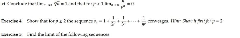 c) Conclude that lim n = 1 and that for p > 1 lim,→00
Exercise 4. Show that for p > 2 the sequence Sn = 1 +
Exercise 5. Find the limit of the following sequences
n
1 1
+
2P 3P
= 0.
=
1
+ converges. Hint: Show it first for p = 2.