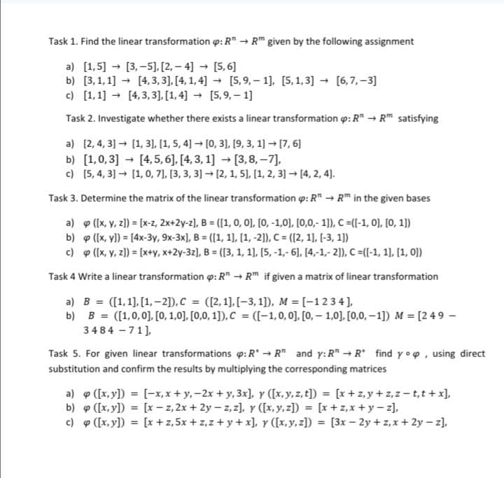 Task 1. Find the linear transformation : R→ RT given by the following assignment
[3,-5], [2, 4] → [5,6]
->
a) [1,5]
b) [3,1,1]
[4,3,3], [4, 1,4] -→ [5,9,-1], [5,1,3] ->
[4,3,3],[1,4] [5,9,-1]
c) [1,1]
->
Task 2. Investigate whether there exists a linear transformation p: R → R satisfying
-
a) [2, 4, 3] [1, 3], [1, 5, 4] → [0, 3], [9, 3, 1] → [7, 6]
-
[6,7,-3]
b) [1,0,3] [4, 5, 6], [4, 3, 1] → [3,8,-7],
c) [5, 4, 3] → [1, 0, 7], [3, 3, 3] → [2, 1, 5], [1, 2, 3] → [4, 2, 4].
Task 3. Determine the matrix of the linear transformation p: R" → R™ in the given bases
-
a)
([x, y, z]) = [x-z, 2x+2y-z], B = ([1, 0, 0], [0, -1,0], [0,0,- 1]), C =([-1, 0], [0, 1])
([x, y]) = [4x-3y, 9x-3x], B= ([1, 1], [1, -2]), C= ([2, 1], [-3, 1])
b)
c)
([x, y, z]) = [x+y, x+2y-3z], B = ([3, 1, 1], [5, -1,- 6], [4,-1,- 2]), C =([-1, 1], [1, 0])
Task 4 Write a linear transformation : R" → Rm if given a matrix of linear transformation
a) B= ([1,1],[1,2]), C = ([2,1], [-3,1]), M = [1 2 3 4],
b) B= ([1,0,0], [0, 1,0], [0,0,1]), C = ([-1, 0, 0], [0,-1,0], [0,0,-1]) M = [2 49 -
3484-71],
Task 5. For given linear transformations p: RR and y: RR find yo, using direct
substitution and confirm the results by multiplying the corresponding matrices
a) p ([x, y]) = [-x,x+y, -2x + y, 3x], y ([x, y, z, t]) = [x+z,y+z,z-t,t+x],
[x−z, 2x + 2y - z, z], y ([x,y,z]) = [x+z,x+y-z],
b) p ([x, y]) =
c) 9 ([x, y])
[x + 2,5x+z,z+y+x], y ([x,y,z]) = [3x-2y+z,x+2y-z],