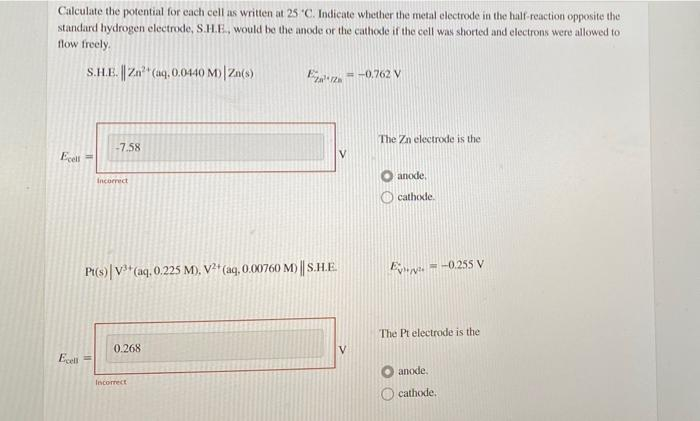 Calculate the potential for each cell as written at 25 C. Indicate whether the metal electrode in the half-reaction opposite the
standard hydrogen electrode, S.H.E, would be the anode or the cathode if the cell was shorted and electrons were allowed to
flow freely.
S.H.E. | Zan (a9, 0.0440 M)| Zn(s)
Eez = -0.762 V
The Zn electrode is the
-7.58
Ecell
anode,
Incorrect
O cathode.
Pt(s)|V*(aq, 0.225 M), V?' (aq, 0.00760 M) || S.H.E
e. = -0.25S V
The Pt electrode is the
0.268
Eceli =
anode.
Incorrect
cathode.
