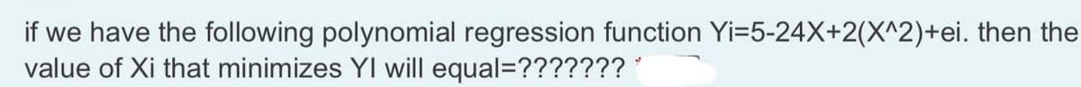 if we have the following polynomial regression function Yi=5-24X+2(X^2)+ei. then the
value of Xi that minimizes YI will equal=??????? '
