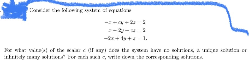 Consider the following system of equations
-x+cy + 2z = 2
x - 2y + cz = 2
-2x + 4y + z = 1.
For what value(s) of the scalar c (if any) does the system have no solutions, a unique solution or
infinitely many solutions? For each such c, write down the corresponding solutions.