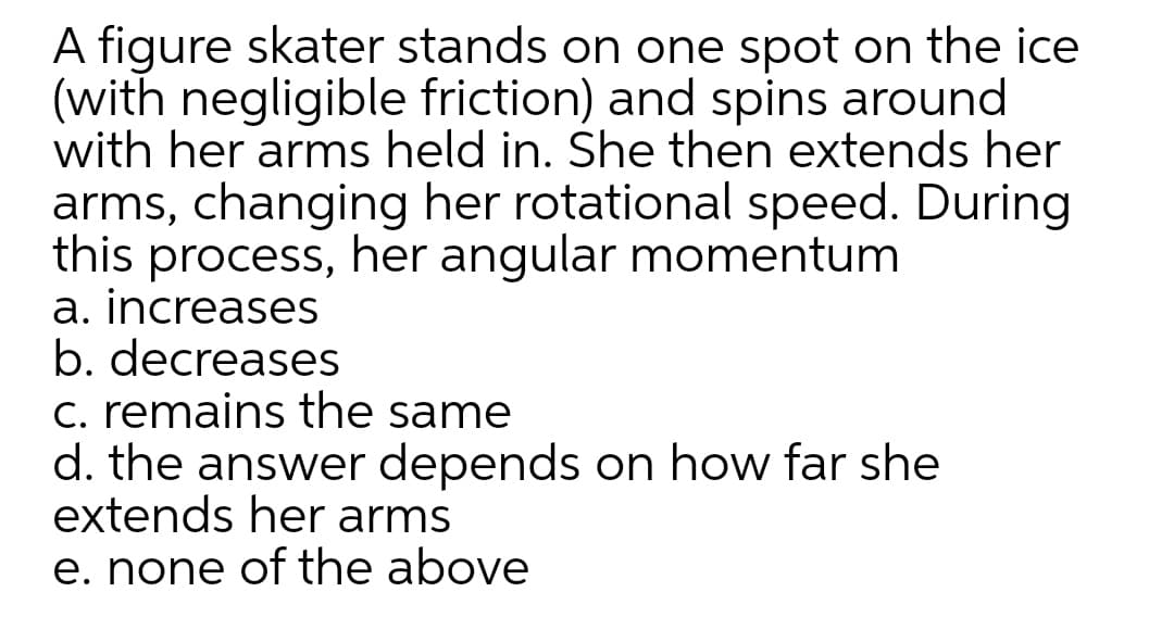 A figure skater stands on one spot on the ice
(with negligible friction) and spins around
with her arms held in. She then extends her
arms, changing her rotational speed. During
this process, her angular momentum
a. increases
b. decreases
c. remains the same
d. the answer depends on how far she
extends her arms
e. none of the above
