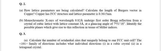 Q. 2.
(a) How lattice parameters are being calculated? Calculate the length of Burgers vector in
Copper? Copper has FCC structure and lattice parameter is 0.3615nm.
(b) Monochromatie X-rays of wavelength 0.82A undergo first order Bragg reflection from a
crystal of cubic lattice with lattice constant 3A, at a glancing angle of 705l'1s". Identify the
possible planes which give rise to this reflection in terms of Miller indices.
Q. 3.
(a) Calculate the number of octahedral sites that uniquely belong to one FCC unit cell? The
<101> family of directions includes what individual directions (i) in a cubic crystal (ii) in a
tetragonal crystal.
