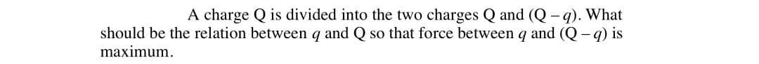 A charge Q is divided into the two charges Q and (Q - q). What
should be the relation between q and Q so that force between q and (Q- q) is
maximum.
