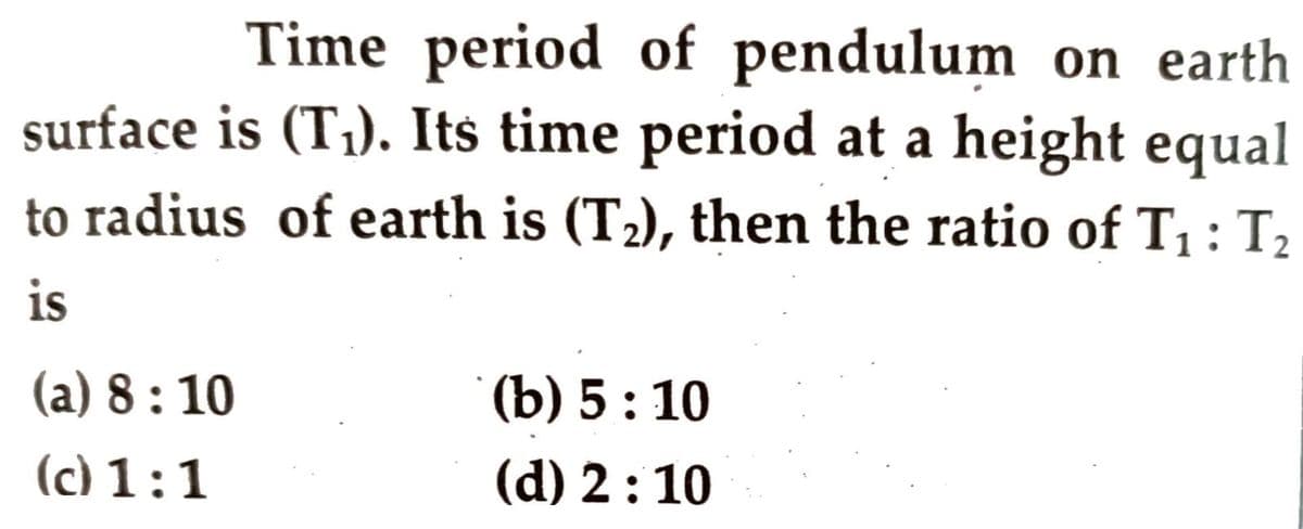 Time period of pendulum on earth
surface is (T;). Its time period at a height equal
to radius of earth is (T2), then the ratio of T, : T2
is
(a) 8 : 10
(b) 5: 10
(c) 1:1
(d) 2:10
