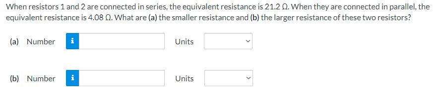 When resistors 1 and 2 are connected in series, the equivalent resistance is 21.2 Q. When they are connected in parallel, the
equivalent resistance is 4.08 02. What are (a) the smaller resistance and (b) the larger resistance of these two resistors?
(a) Number
Mi
(b) Number i
Units
Units