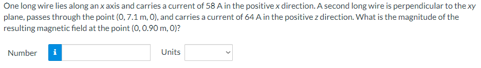 One long wire lies along an x axis and carries a current of 58 A in the positive x direction. A second long wire is perpendicular to the xy
plane, passes through the point (0,7.1 m, 0), and carries a current of 64 A in the positive z direction. What is the magnitude of the
resulting magnetic field at the point (0, 0.90 m, 0)?
Number i
Units