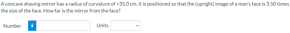 A concave shaving mirror has a radius of curvature of +35.0 cm. It is positioned so that the (upright) image of a man's face is 3.50 times
the size of the face. How far is the mirror from the face?
Number
i
Units