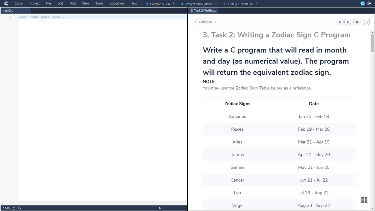 Codio
Project
File
Edit
Find
View
Tools
Education
Help
A Compile & Run
• Project Index (static)
O Debug Current File
task2.c
3. Task 2: Writing...
1
Your code goes here...
Collapse
3. Task 2: Writing a Zodiac Sign C Program
Write a C program that will read in month
and day (as numerical value). The program
will return the equivalent zodiac sign.
NOTE:
You may use the Zodiac Sign Table below as a reference.
Zodiac Signs
Date
Aquarius
Jan 20 - Feb 18
Pisces
Feb 19 - Mar 20
Aries
Mar 21 - Apr 19
Taurus
Apr 20 - May 20
Gemini
May 21 - Jun 20
Cancer
Jun 21 - Jul 22
Leo
Jul 23 - Aug 22
Virgo
Aug 23 - Sep 22
100% (1:0)
