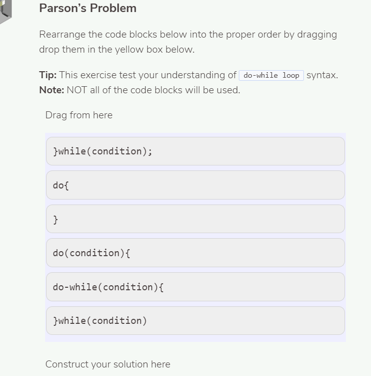 Parson's Problem
Rearrange the code blocks below into the proper order by dragging
drop them in the yellow box below.
Tip: This exercise test your understanding of do-while loop syntax.
Note: NOT all of the code blocks will be used.
Drag from here
}while(condition);
do{
}
do(condition){
do-while(condition){
}while(condition)
Construct your solution here
