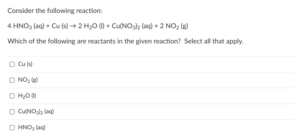 Consider the following reaction:
4 HNO3(aq) + Cu (s) → 2 H₂O (1) + Cu(NO3)2 (aq) + 2 NO₂ (g)
Which of the following are reactants in the given reaction? Select all that apply.
Cu (s)
NO₂ (g)
H₂O (1)
Cu(NO3)2 (aq)
HNO3(aq)