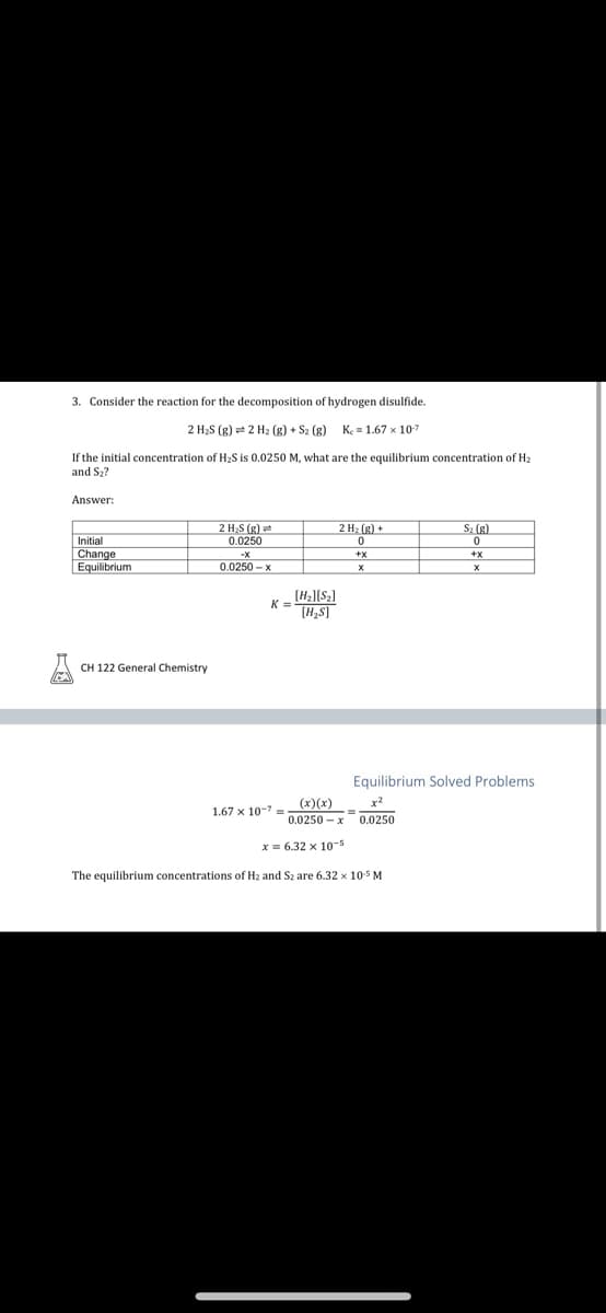 3. Consider the reaction for the decomposition of hydrogen disulfide.
2 H₂S (g) + 2 H₂(g) + S₂ (g) Ke=1.67 x 10-7
If the initial concentration of H₂S is 0.0250 M, what are the equilibrium concentration of H₂
and S₂?
Answer:
Initial
Change
Equilibrium
CH 122 General Chemistry
2 H₂S (g)
0.0250
0.0250-x
K =
[H₂][S₂]
[H₂S]
1.67 x 10-7-
2 H₂(g) +
0
+X
X
(x)(x)
0.0250-x 0.0250
S₂ (g)
0
Equilibrium Solved Problems
x = 6.32 x 10-5
The equilibrium concentrations of H₂ and S2 are 6.32 x 10-5 M
+X
X