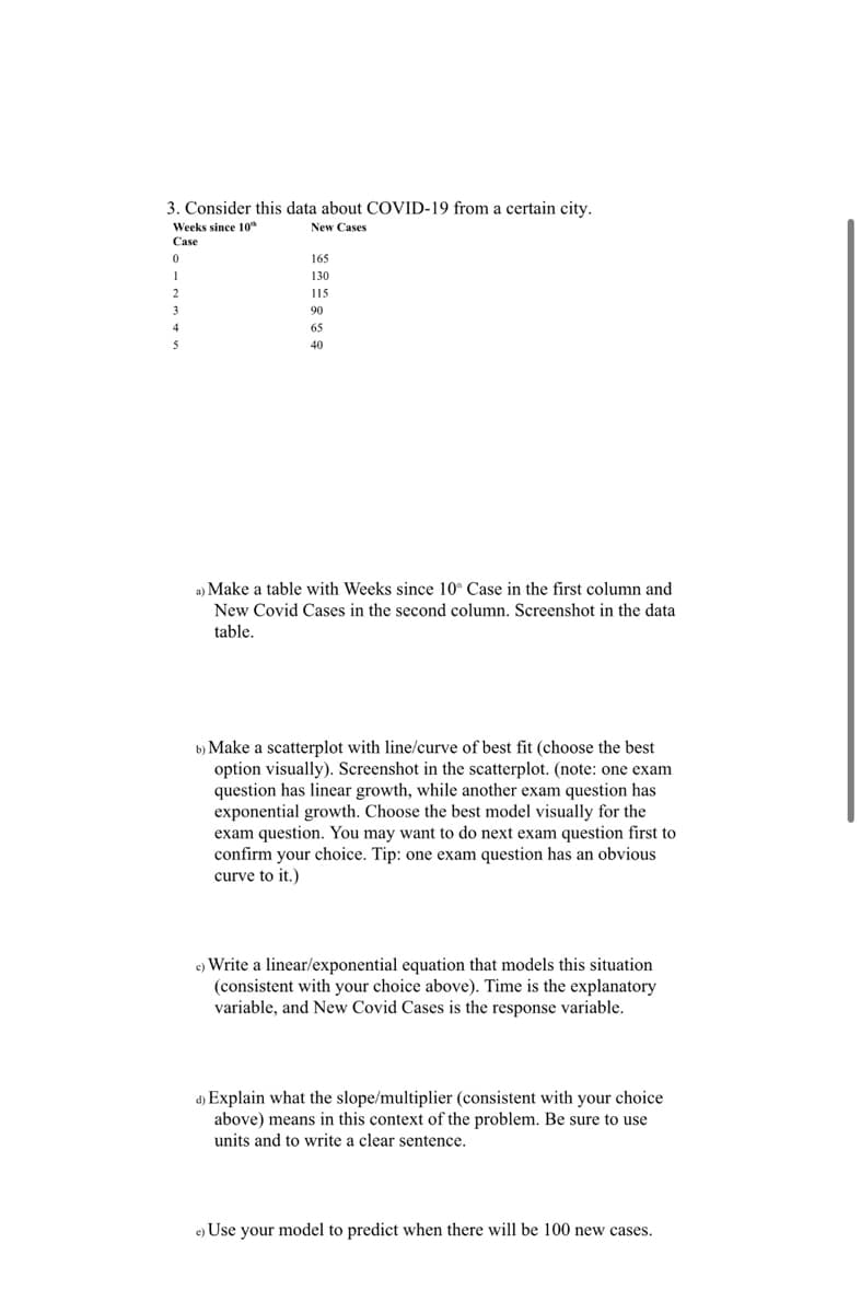 3. Consider this data about COVID-19 from a certain city.
Weeks since 10th
New Cases
Case
165
130
115
90
65
40
a) Make a table with Weeks since 10 Case in the first column and
New Covid Cases in the second column. Screenshot in the data
table.
b) Make a scatterplot with line/curve of best fit (choose the best
option visually). Screenshot in the scatterplot. (note: one exam
question has linear growth, while another exam question has
exponential growth. Choose the best model visually for the
exam question. You may want to do next exam question first to
confirm your choice. Tip: one exam question has an obvious
curve to it.)
c) Write a linear/exponential equation that models this situation.
(consistent with your choice above). Time is the explanatory
variable, and New Covid Cases is the response variable.
d) Explain what the slope/multiplier (consistent with your choice
above) means in this context of the problem. Be sure to use
units and to write a clear sentence.
e) Use your model to predict when there will be 100 new cases.