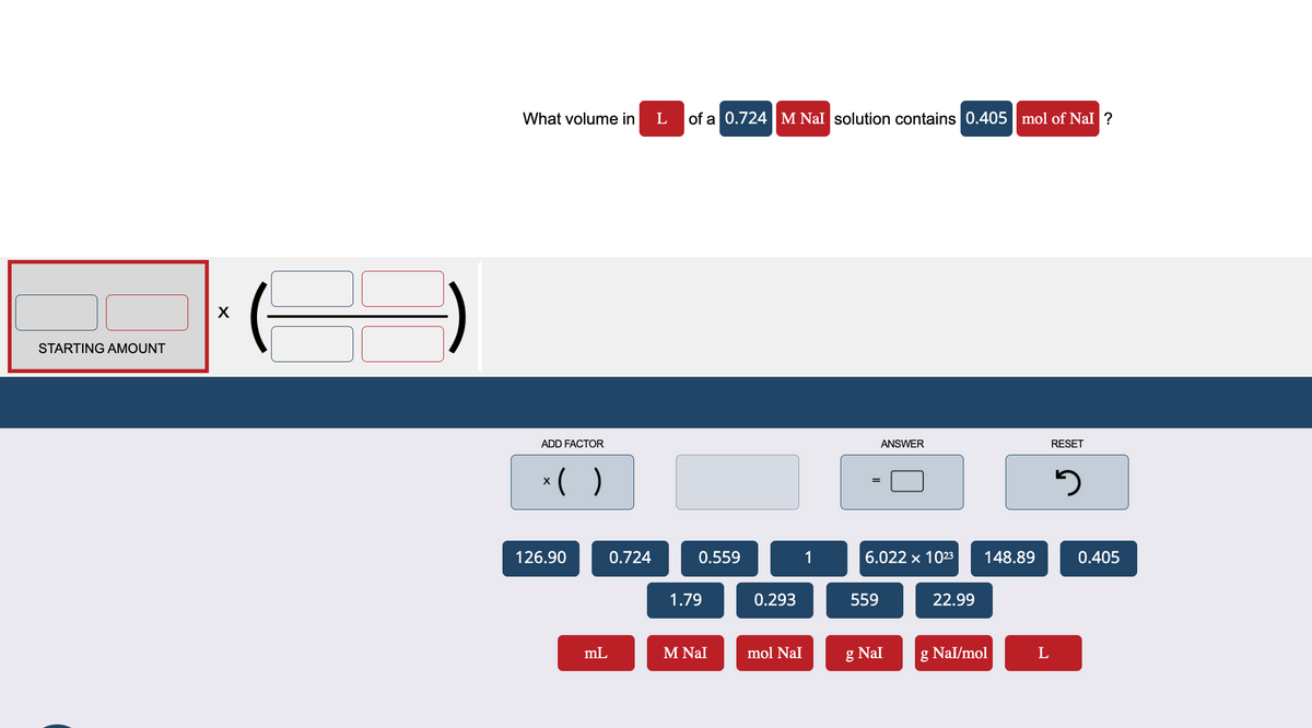 STARTING AMOUNT
X
What volume in
ADD FACTOR
x( )
126.90
mL
0.724
L
of a 0.724 M Nal solution contains 0.405 mol of Nal ?
0.559
1.79
M Nal
0.293
mol NaI
1
ANSWER
6.022 x 10²3
559
g Nal
22.99
148.89
g Nal/mol
L
RESET
5
0.405