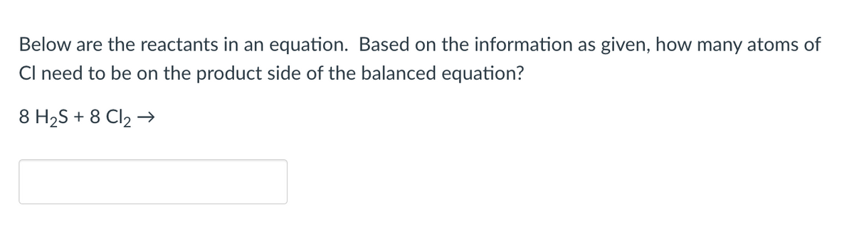 Below are the reactants in an equation. Based on the information as given, how many atoms of
CI need to be on the product side of the balanced equation?
8 H₂S + 8 Cl₂ →