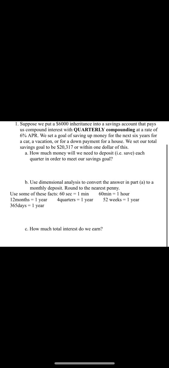 1. Suppose we put a $6000 inheritance into a savings account that pays
us compound interest with QUARTERLY compounding at a rate of
6% APR. We set a goal of saving up money for the next six years for
a car, a vacation, or for a down payment for a house. We set our total
savings goal to be $20,317 or within one dollar of this.
a. How much money will we need to deposit (i.e. save) each
quarter in order to meet our savings goal?
b. Use dimensional analysis to convert the answer in part (a) to a
monthly deposit. Round to the nearest penny.
Use some of these facts: 60 sec = 1 min
12months 1 year 4quarters 1 year
365days 1 year
=
60min 1 hour
c. How much total interest do we earn?
52 weeks 1 year