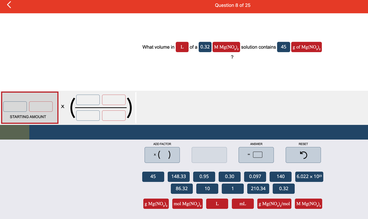 <
STARTING AMOUNT
X
What volume in
ADD FACTOR
x( )
45
g Mg(NO3)₂
L
of a 0.32 M Mg(NO₂)₂ solution contains 45
?
148.33
86.32
0.95
mol Mg(NO3)₂
Question 8 of 25
10
L
0.30
1
mL
ANSWER
0.097
210.34
140
0.32
g Mg(NO₂)₂/mol
g of Mg(NO3)₂
RESET
3
6.022 x 1023
M Mg(NO₂)₂