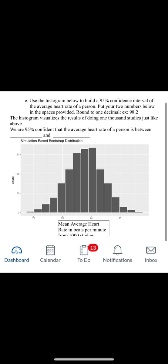 e. Use the histogram below to build a 95% confidence interval of
the average heart rate of a person. Put your two numbers below
in the spaces provided. Round to one decimal: ex: 98.2
The histogram visualizes the results of doing one thousand studies just like
above.
We are 95% confident that the average heart rate of a person is between
and
이
Simulation-Based Bootstrap Distribution
100-
50-
G
73
74
Mean Average Heart
Rate in beats per minute
from 1000 etudiae
Dashboard Calendar
13
To Do
A
Notifications
Inbox