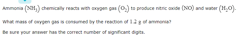 Ammonia (NH;) chemically reacts with oxygen gas (o,) to produce nitric oxide (NO) and water (H,O).
What mass of oxygen gas is consumed by the reaction of 1.2 g of ammonia?
Be sure your answer has the correct number of significant digits.
