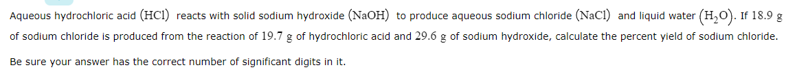 Aqueous hydrochloric acid (HCI) reacts with solid sodium hydroxide (NaOH) to produce aqueous sodium chloride (NaCl) and liquid water (H,O). If 18.9 g
of sodium chloride is produced from the reaction of 19.7 g of hydrochloric acid and 29.6 g of sodium hydroxide, calculate the percent yield of sodium chloride.
Be sure your answer has the correct number of significant digits in it.
