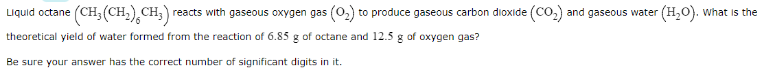 (CH,(CH),CH;)
reacts with gaseous oxygen gas (0,) to produce gaseous carbon dioxide (CO,) and gaseous water (H,0). What is the
Liquid octane
theoretical yield of water formed from the reaction of 6.85 g of octane and 12.5 g of oxygen gas?
Be sure your answer has the correct number of significant digits in it.
