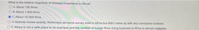 What is the relative magnitute of Chinese invesments in Africa?
OA. About 150 firms
OB. About 1,000 firms
C. About 10,000 firms
D.Nobody knows exactly, McKensey did some survey work in Africa but didn't come up with any conclusive numbers
O E. Africa is not a safe place to do business and the number of foreign firms doing business is Africa is almost negligible